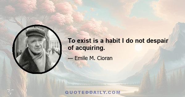 To exist is a habit I do not despair of acquiring.