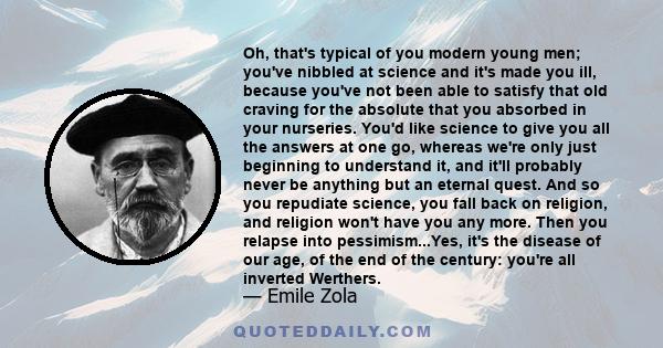 Oh, that's typical of you modern young men; you've nibbled at science and it's made you ill, because you've not been able to satisfy that old craving for the absolute that you absorbed in your nurseries. You'd like