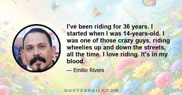 I've been riding for 36 years. I started when I was 14-years-old. I was one of those crazy guys, riding wheelies up and down the streets, all the time. I love riding. It's in my blood.