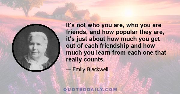 It's not who you are, who you are friends, and how popular they are, it's just about how much you get out of each friendship and how much you learn from each one that really counts.