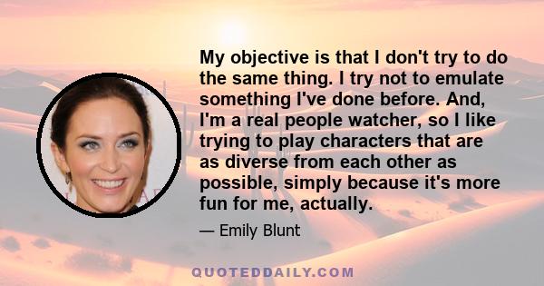 My objective is that I don't try to do the same thing. I try not to emulate something I've done before. And, I'm a real people watcher, so I like trying to play characters that are as diverse from each other as