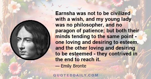 Earnsha was not to be civilized with a wish, and my young lady was no philosopher, and no paragon of patience; but both their minds tending to the same point - one loving and desiring to esteem, and the other loving and 