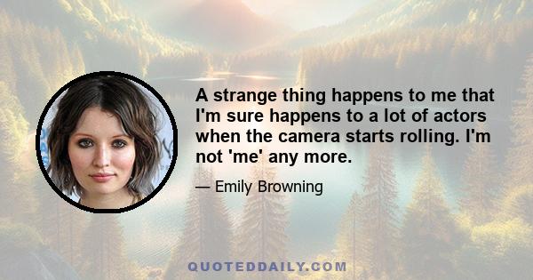 A strange thing happens to me that I'm sure happens to a lot of actors when the camera starts rolling. I'm not 'me' any more.