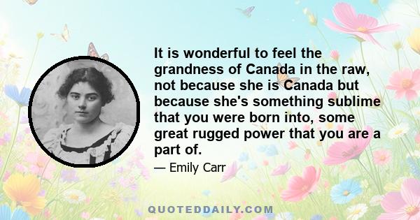 It is wonderful to feel the grandness of Canada in the raw, not because she is Canada but because she's something sublime that you were born into, some great rugged power that you are a part of.