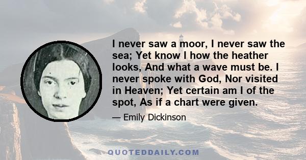 I never saw a moor, I never saw the sea; Yet know I how the heather looks, And what a wave must be. I never spoke with God, Nor visited in Heaven; Yet certain am I of the spot, As if a chart were given.