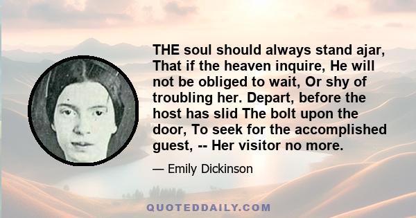 THE soul should always stand ajar, That if the heaven inquire, He will not be obliged to wait, Or shy of troubling her. Depart, before the host has slid The bolt upon the door, To seek for the accomplished guest, -- Her 