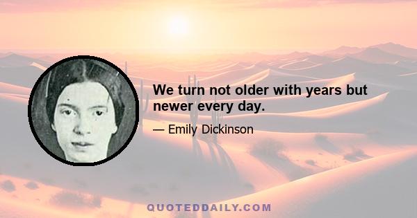 We turn not older with years but newer every day.