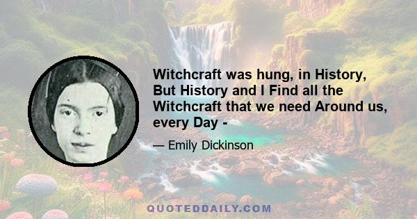 Witchcraft was hung, in History, But History and I Find all the Witchcraft that we need Around us, every Day -