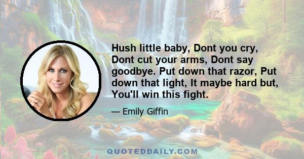 Hush little baby, Dont you cry, Dont cut your arms, Dont say goodbye. Put down that razor, Put down that light, It maybe hard but, You'll win this fight.