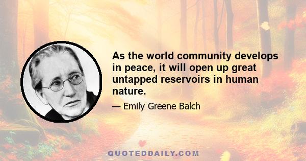 As the world community develops in peace, it will open up great untapped reservoirs in human nature.