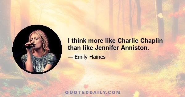 I think more like Charlie Chaplin than like Jennifer Anniston.