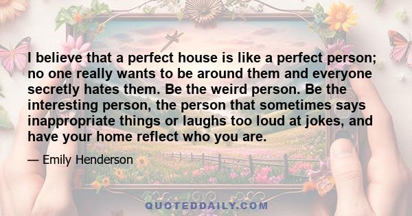 I believe that a perfect house is like a perfect person; no one really wants to be around them and everyone secretly hates them. Be the weird person. Be the interesting person, the person that sometimes says