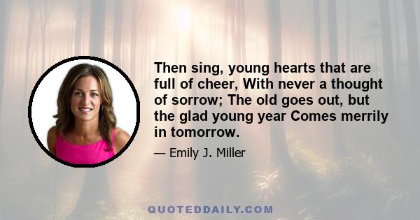 Then sing, young hearts that are full of cheer, With never a thought of sorrow; The old goes out, but the glad young year Comes merrily in tomorrow.