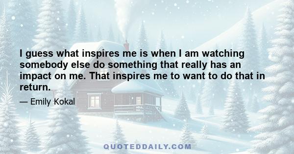 I guess what inspires me is when I am watching somebody else do something that really has an impact on me. That inspires me to want to do that in return.