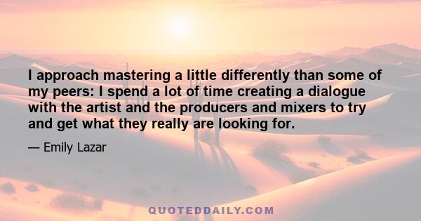 I approach mastering a little differently than some of my peers: I spend a lot of time creating a dialogue with the artist and the producers and mixers to try and get what they really are looking for.