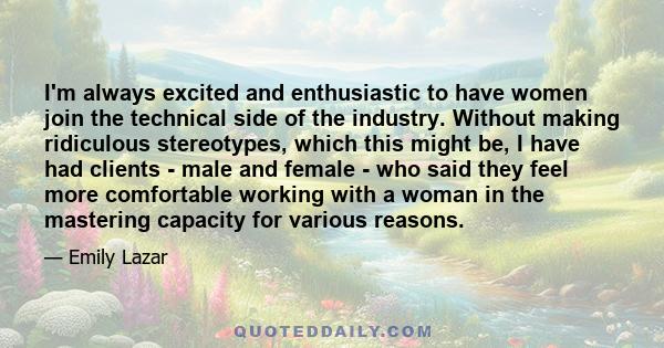 I'm always excited and enthusiastic to have women join the technical side of the industry. Without making ridiculous stereotypes, which this might be, I have had clients - male and female - who said they feel more