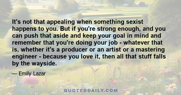 It's not that appealing when something sexist happens to you. But if you're strong enough, and you can push that aside and keep your goal in mind and remember that you're doing your job - whatever that is, whether it's