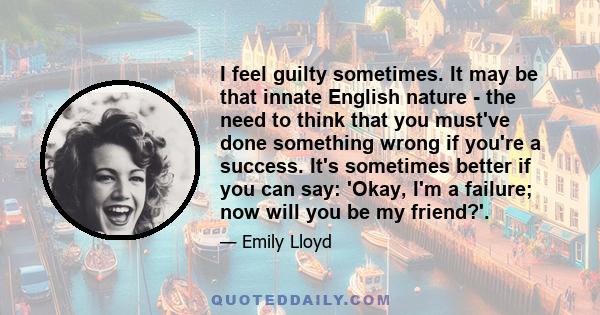 I feel guilty sometimes. It may be that innate English nature - the need to think that you must've done something wrong if you're a success. It's sometimes better if you can say: 'Okay, I'm a failure; now will you be my 