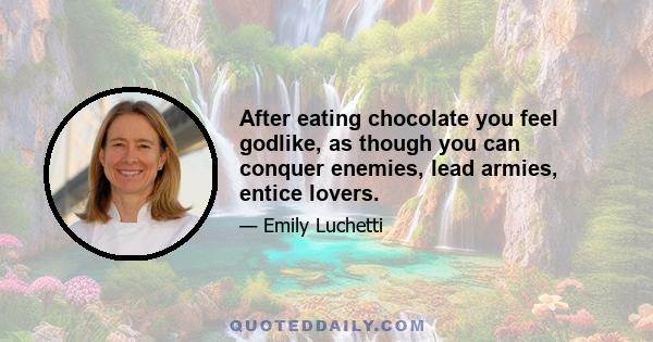 After eating chocolate you feel godlike, as though you can conquer enemies, lead armies, entice lovers.