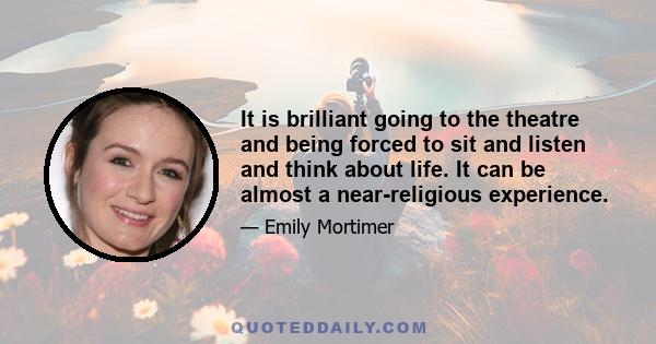 It is brilliant going to the theatre and being forced to sit and listen and think about life. It can be almost a near-religious experience.