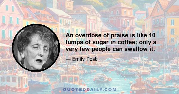 An overdose of praise is like 10 lumps of sugar in coffee; only a very few people can swallow it.