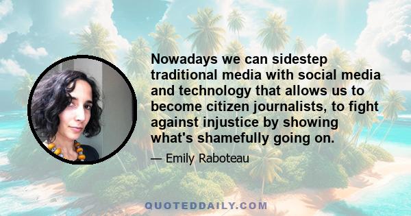 Nowadays we can sidestep traditional media with social media and technology that allows us to become citizen journalists, to fight against injustice by showing what's shamefully going on.