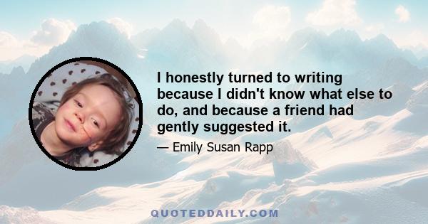 I honestly turned to writing because I didn't know what else to do, and because a friend had gently suggested it.