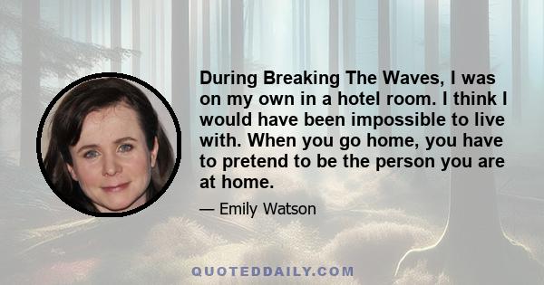 During Breaking The Waves, I was on my own in a hotel room. I think I would have been impossible to live with. When you go home, you have to pretend to be the person you are at home.