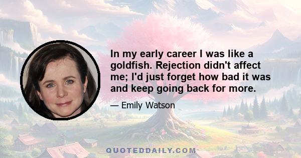 In my early career I was like a goldfish. Rejection didn't affect me; I'd just forget how bad it was and keep going back for more.