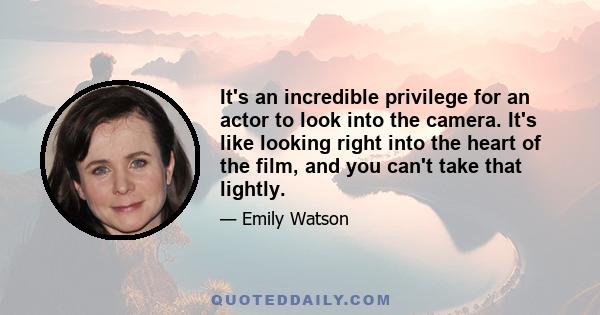 It's an incredible privilege for an actor to look into the camera. It's like looking right into the heart of the film, and you can't take that lightly.