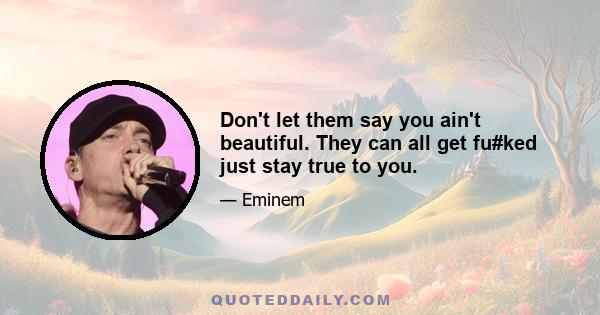 Don't let them say you ain't beautiful. They can all get fu#ked just stay true to you.