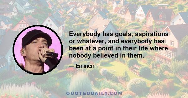 Everybody has goals, aspirations or whatever, and everybody has been at a point in their life where nobody believed in them.