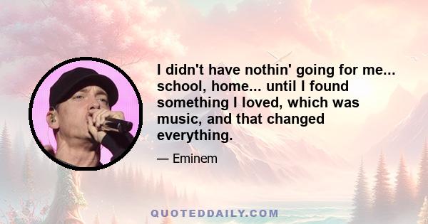 I didn't have nothin' going for me... school, home... until I found something I loved, which was music, and that changed everything.