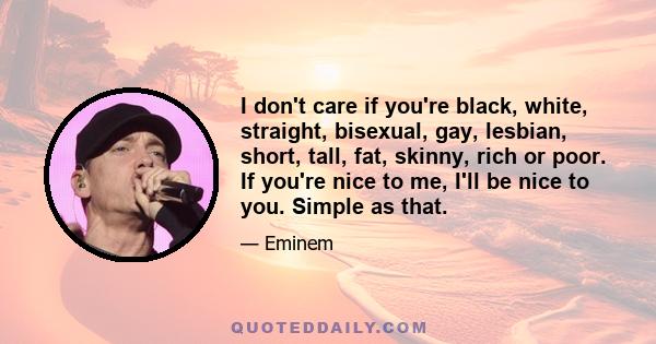 I don't care if you're black, white, straight, bisexual, gay, lesbian, short, tall, fat, skinny, rich or poor. If you're nice to me, I'll be nice to you. Simple as that.