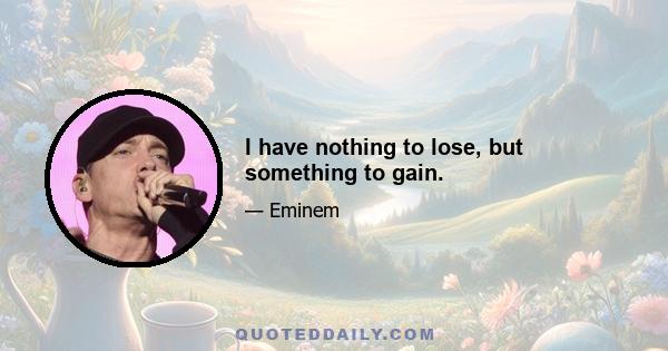 I have nothing to lose, but something to gain.