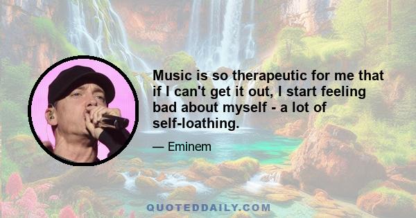 Music is so therapeutic for me that if I can't get it out, I start feeling bad about myself - a lot of self-loathing.