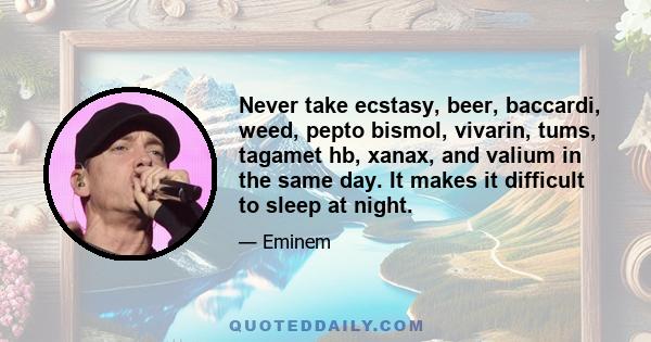 Never take ecstasy, beer, baccardi, weed, pepto bismol, vivarin, tums, tagamet hb, xanax, and valium in the same day. It makes it difficult to sleep at night.