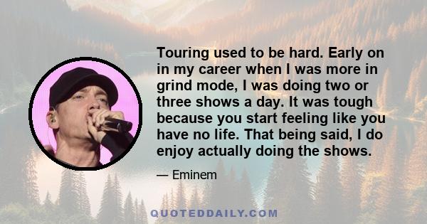 Touring used to be hard. Early on in my career when I was more in grind mode, I was doing two or three shows a day. It was tough because you start feeling like you have no life. That being said, I do enjoy actually