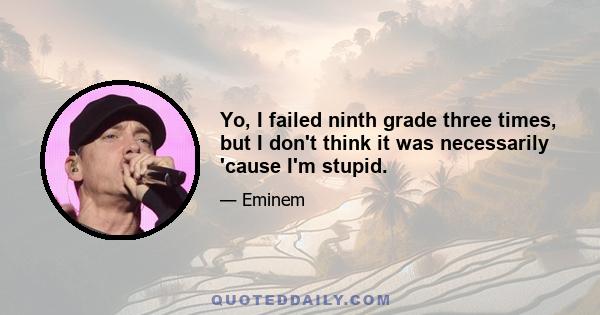 Yo, I failed ninth grade three times, but I don't think it was necessarily 'cause I'm stupid.