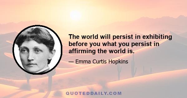 The world will persist in exhibiting before you what you persist in affirming the world is.