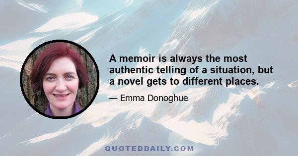 A memoir is always the most authentic telling of a situation, but a novel gets to different places.