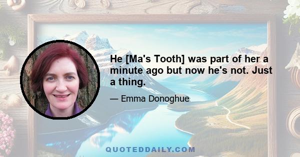 He [Ma's Tooth] was part of her a minute ago but now he's not. Just a thing.