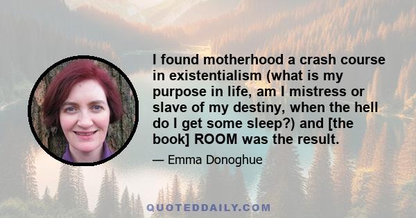 I found motherhood a crash course in existentialism (what is my purpose in life, am I mistress or slave of my destiny, when the hell do I get some sleep?) and [the book] ROOM was the result.