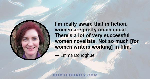 I'm really aware that in fiction, women are pretty much equal. There's a lot of very successful women novelists. Not so much [for women writers working] in film.