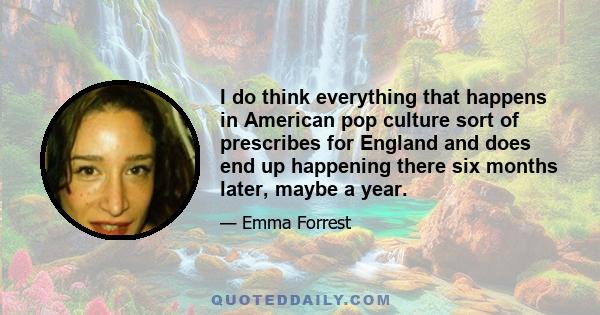 I do think everything that happens in American pop culture sort of prescribes for England and does end up happening there six months later, maybe a year.