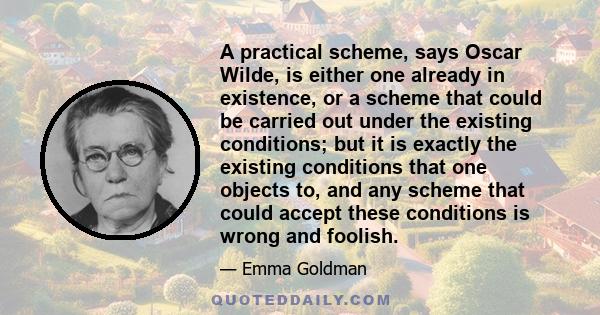 A practical scheme, says Oscar Wilde, is either one already in existence, or a scheme that could be carried out under the existing conditions; but it is exactly the existing conditions that one objects to, and any