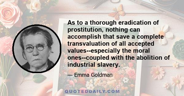 As to a thorough eradication of prostitution, nothing can accomplish that save a complete transvaluation of all accepted values--especially the moral ones--coupled with the abolition of industrial slavery.