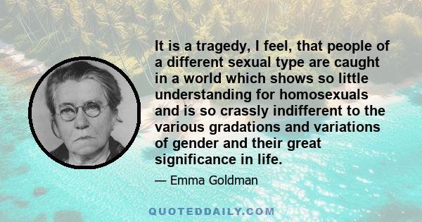 It is a tragedy, I feel, that people of a different sexual type are caught in a world which shows so little understanding for homosexuals and is so crassly indifferent to the various gradations and variations of gender