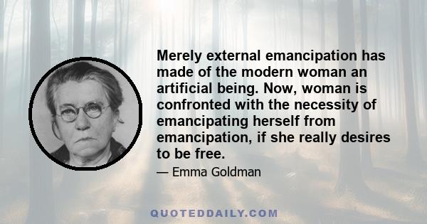 Merely external emancipation has made of the modern woman an artificial being. Now, woman is confronted with the necessity of emancipating herself from emancipation, if she really desires to be free.