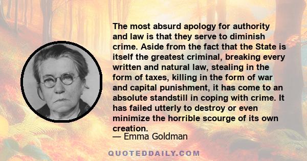 The most absurd apology for authority and law is that they serve to diminish crime. Aside from the fact that the State is itself the greatest criminal, breaking every written and natural law, stealing in the form of